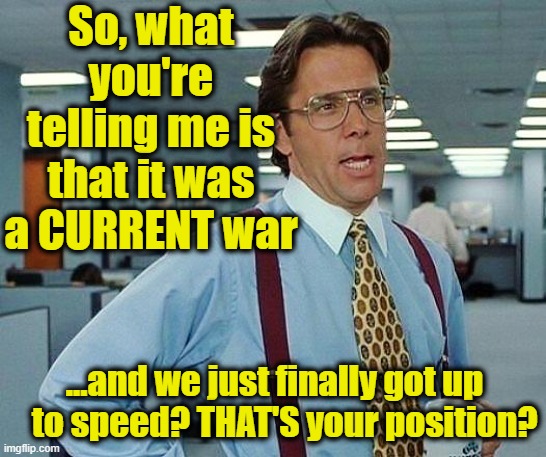 So, what you're telling me is that it was a CURRENT war ...and we just finally got up    to speed? THAT'S your position? | image tagged in lumbergh | made w/ Imgflip meme maker
