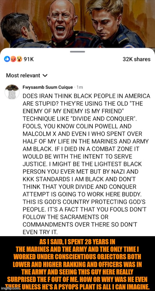 Funny | AS I SAID, I SPENT 28 YEARS IN THE MARINES AND THE ARMY AND THE ONLY TIME I WORKED UNDER CONSCIENTIOUS OBJECTORS BOTH LOWER AND HIGHER RANKING AND OFFICERS WAS IN THE ARMY AND SEEING THIS GUY HERE REALLY SURPRISED THE F OUT OF ME. HOW OR WHY WAS HE EVEN THERE UNLESS HE'S A PSYOPS PLANT IS ALL I CAN IMAGINE. | image tagged in funny,politics,marines,iran,israel,usa | made w/ Imgflip meme maker