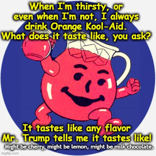 MAGA Drinks the Kool-Aid | When I’m thirsty, or even when I’m not, I always drink Orange Kool-Aid. What does it taste like, you ask? It tastes like any flavor Mr. Trump tells me it tastes like! Might be cherry, might be lemon, might be milk chocolate. | image tagged in maga,fascists,presidential alert,the scroll of truth,trump is a moron,donald trump approves | made w/ Imgflip meme maker