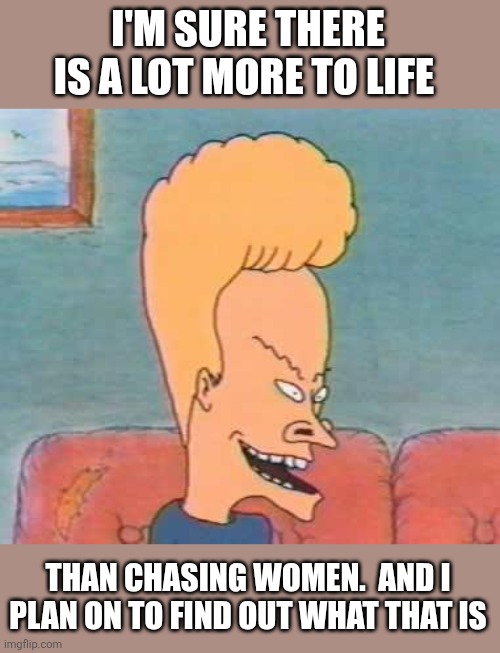 Beavis | I'M SURE THERE IS A LOT MORE TO LIFE; THAN CHASING WOMEN.  AND I PLAN ON TO FIND OUT WHAT THAT IS | image tagged in beavis,funny memes | made w/ Imgflip meme maker