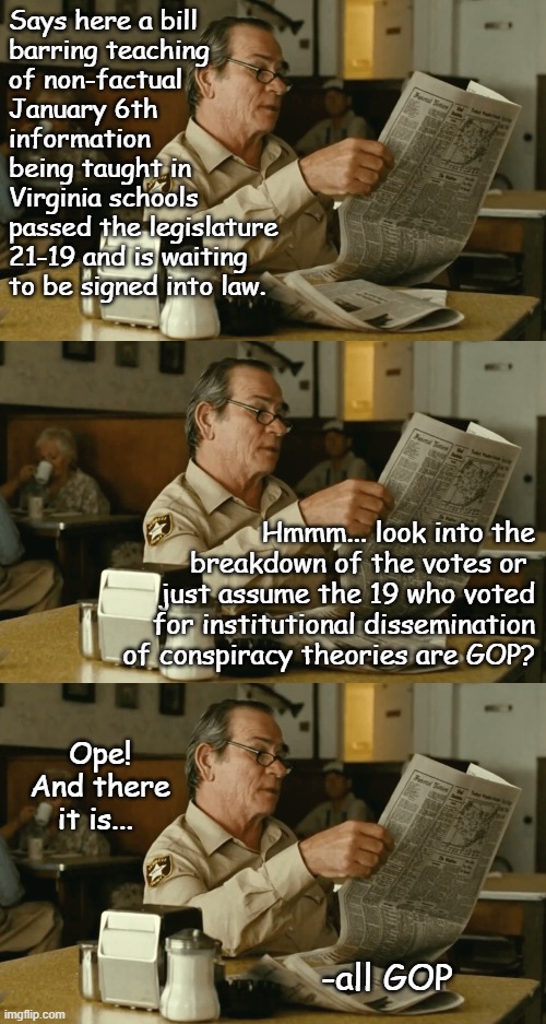 Chalk one up in the "Opting for sanity" column. | Says here a bill
barring teaching
of non-factual
January 6th
information
being taught in
Virginia schools
passed the legislature
21-19 and is waiting
to be signed into law. Hmmm... look into the
breakdown of the votes or 
just assume the 19 who voted
for institutional dissemination
of conspiracy theories are GOP? Ope!
And there it is... -all GOP | image tagged in tommy reads,1/6 insurrection | made w/ Imgflip meme maker
