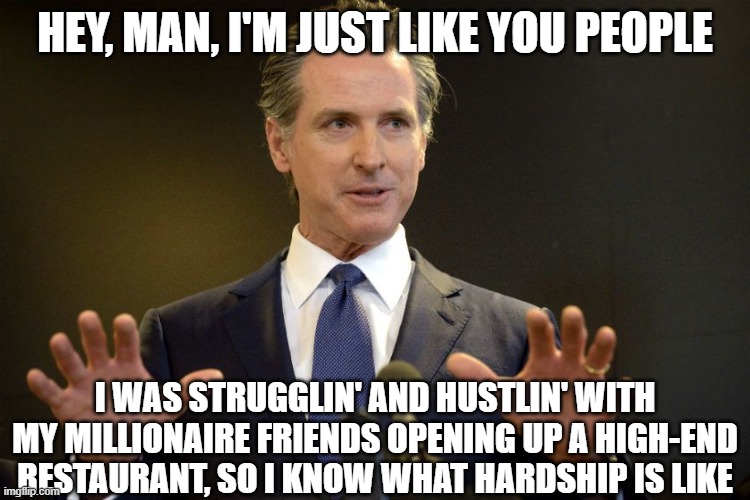 Newsom | HEY, MAN, I'M JUST LIKE YOU PEOPLE I WAS STRUGGLIN' AND HUSTLIN' WITH MY MILLIONAIRE FRIENDS OPENING UP A HIGH-END RESTAURANT, SO I KNOW WHA | image tagged in newsom | made w/ Imgflip meme maker