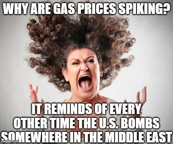 Angry Woman | WHY ARE GAS PRICES SPIKING? IT REMINDS OF EVERY OTHER TIME THE U.S. BOMBS SOMEWHERE IN THE MIDDLE EAST | image tagged in angry woman | made w/ Imgflip meme maker