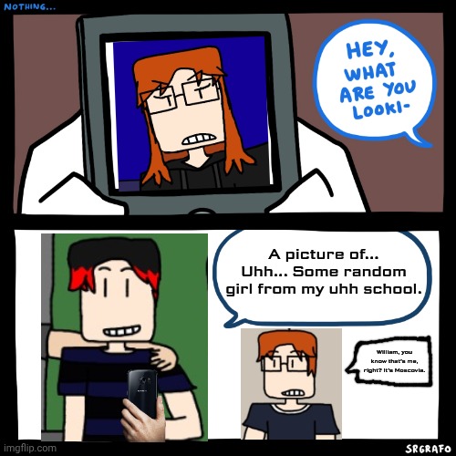 William looks at pictures of female MC | A picture of... Uhh... Some random girl from my uhh school. William, you know that's me, right? It's Moscovia. | image tagged in srgrafo what are you looking at,mc,william,female mc,comics | made w/ Imgflip meme maker