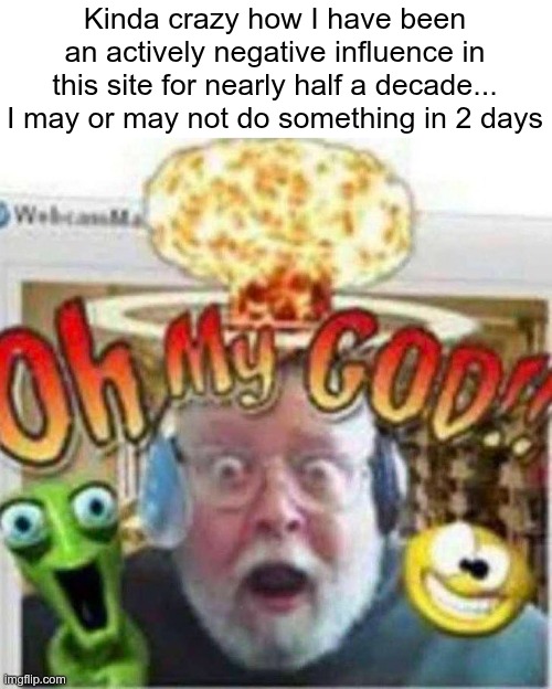 No, it will (fortunately) not be related to Trastirox, it is too silly for that | Kinda crazy how I have been an actively negative influence in this site for nearly half a decade... I may or may not do something in 2 days | image tagged in oh my god | made w/ Imgflip meme maker