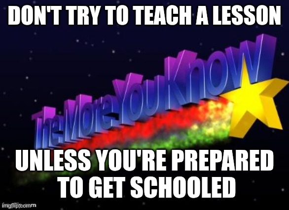 the more you know | DON'T TRY TO TEACH A LESSON; UNLESS YOU'RE PREPARED
 TO GET SCHOOLED | image tagged in the more you know | made w/ Imgflip meme maker