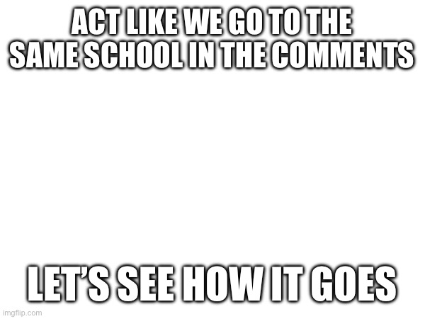 ACT LIKE WE GO TO THE SAME SCHOOL IN THE COMMENTS; LET’S SEE HOW IT GOES | image tagged in school | made w/ Imgflip meme maker