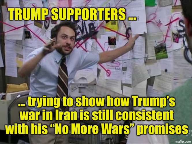 Charlie Conspiracy (Always Sunny in Philidelphia) | TRUMP SUPPORTERS …; … trying to show how Trump’s war in Iran is still consistent with his “No More Wars” promises | image tagged in charlie conspiracy always sunny in philidelphia | made w/ Imgflip meme maker
