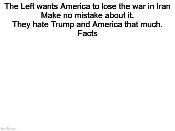 100% | The Left wants America to lose the war in Iran
Make no mistake about it.
They hate Trump and America that much.
Facts | image tagged in memes,funny,left,politics,political meme | made w/ Imgflip meme maker