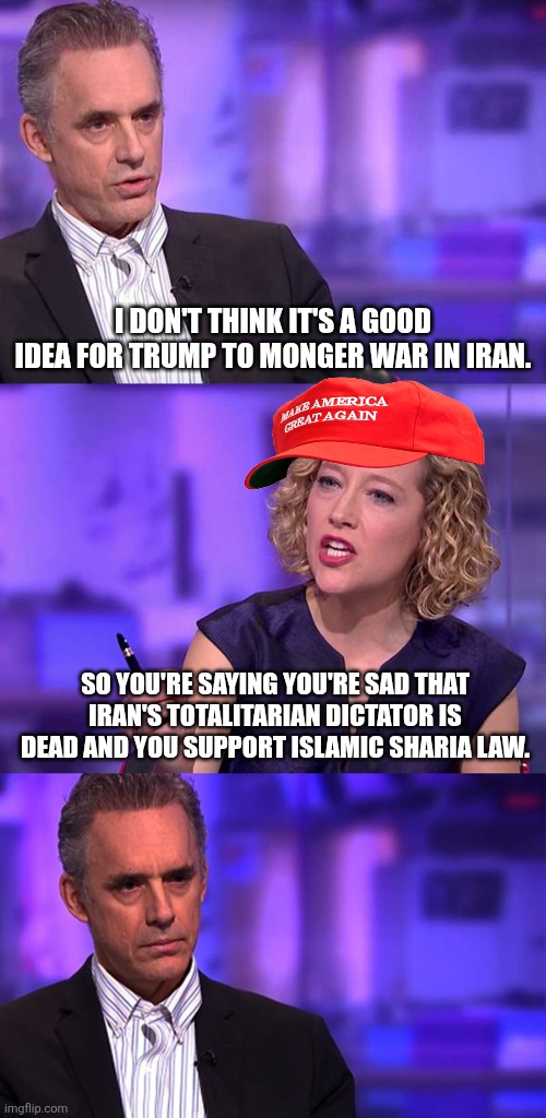 When you say you don't like warmongering, they automatically accuse you of supporting dictators | I DON'T THINK IT'S A GOOD IDEA FOR TRUMP TO MONGER WAR IN IRAN. SO YOU'RE SAYING YOU'RE SAD THAT IRAN'S TOTALITARIAN DICTATOR IS DEAD AND YOU SUPPORT ISLAMIC SHARIA LAW. | image tagged in so you're saying jordan peterson,iran,war,conservative logic | made w/ Imgflip meme maker