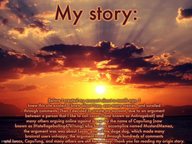 Here’s my story | My story:; Before I created my account about a month ago, I knew this site existed. I knew about Iceu, saw many memes, and scrolled through comments. Then I decided to create my account, due to an argument between a person that I like to call Lucas (Now known as Antiragebait) and many others arguing online against a user by the name of CapuTung (now known as IHateRagebaiting6761tung) who had an accomplice named MustardMemez, the argument was was about Lucas’ post of the doge dog, which made many brainrot users unhappy, the argument lasted through hundreds of comments and Lucas, CapuTung, and many others are still here today. Thank you for reading my origin story. | image tagged in sunset,lucas,my story,a_real_one,caputung | made w/ Imgflip meme maker