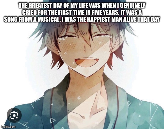 Personal post. Move along if you wish | THE GREATEST DAY OF MY LIFE WAS WHEN I GENUINELY CRIED FOR THE FIRST TIME IN FIVE YEARS. IT WAS A SONG FROM A MUSICAL. I WAS THE HAPPIEST MAN ALIVE THAT DAY | made w/ Imgflip meme maker