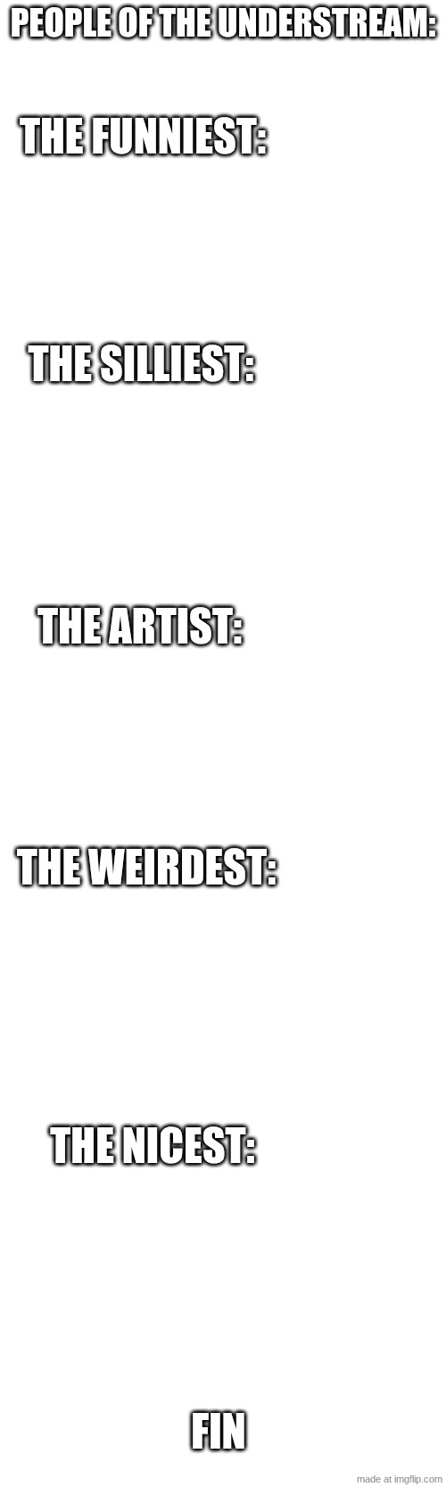 I made this thing where you tale the people who you think fits in the categories and post it to the understream | PEOPLE OF THE UNDERSTREAM:; THE FUNNIEST:; THE SILLIEST:; THE ARTIST:; THE WEIRDEST:; THE NICEST:; FIN | image tagged in i,ran,out,of,ideas | made w/ Imgflip meme maker