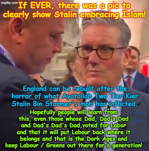 The English will one day be free again and the people will ensure no party ever again will inflict the horror Labour has done! | If EVER, there was a pic to clearly show Stalin embracing Islam! England can be rebuilt after the horror of what Ayatollah Two Tier Kier Stalin Bin Starmer's mob has inflicted. Hopefully people will learn from this, even those whose Dad, Dad's Dad and Dad's Dad's Dad,voted for Labor and that it will put Labour back where it belongs and that is the Dark Ages and keep Labour / Greens out there for a generation! Yarra Man | image tagged in stalin starmer and his boss,united islamic kingdom european islamic union,self gratification by proxy,ultra far left labour | made w/ Imgflip meme maker