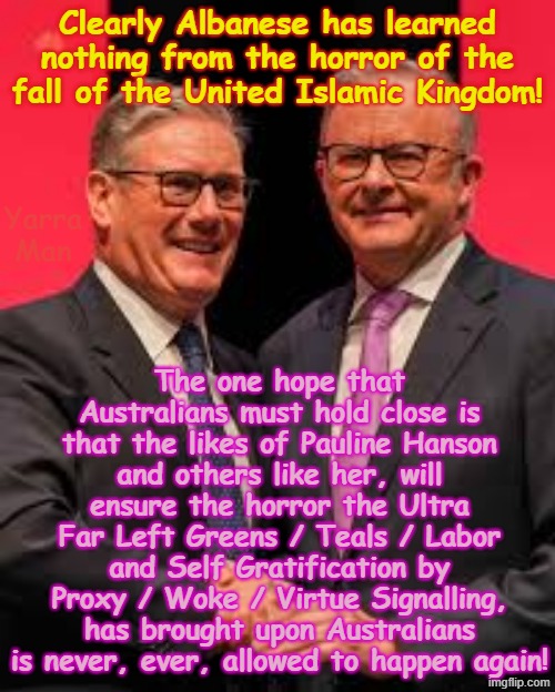 We can only hope that people learn from the horror that brought down England and Europe and ensure it never happens again! | Clearly Albanese has learned nothing from the horror of the fall of the United Islamic Kingdom! Yarra Man; The one hope that Australians must hold close is that the likes of Pauline Hanson and others like her, will ensure the horror the Ultra Far Left Greens / Teals / Labor and Self Gratification by Proxy / Woke / Virtue Signalling, has brought upon Australians is never, ever, allowed to happen again! | image tagged in self gratification by proxy woke virtue signalling,stalin starmer ursula von der leyen,labor labour,one nation,pauline hanson | made w/ Imgflip meme maker
