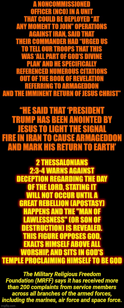 The Antichrist | A NONCOMMISSIONED OFFICER (NCO) IN A UNIT THAT COULD BE DEPLOYED “AT ANY MOMENT TO JOIN” OPERATIONS AGAINST IRAN, SAID THAT THEIR COMMANDER HAD “URGED US TO TELL OUR TROOPS THAT THIS WAS ‘ALL PART OF GOD’S DIVINE PLAN’ AND HE SPECIFICALLY REFERENCED NUMEROUS CITATIONS OUT OF THE BOOK OF REVELATION REFERRING TO ARMAGEDDON AND THE IMMINENT RETURN OF JESUS CHRIST”; 2 THESSALONIANS 2:3-4 WARNS AGAINST DECEPTION REGARDING THE DAY OF THE LORD, STATING IT WILL NOT OCCUR UNTIL A GREAT REBELLION (APOSTASY) HAPPENS AND THE "MAN OF LAWLESSNESS" (OR SON OF DESTRUCTION) IS REVEALED. THIS FIGURE OPPOSES GOD, EXALTS HIMSELF ABOVE ALL WORSHIP, AND SITS IN GOD'S TEMPLE PROCLAIMING HIMSELF TO BE GOD; “HE SAID THAT ‘PRESIDENT TRUMP HAS BEEN ANOINTED BY JESUS TO LIGHT THE SIGNAL FIRE IN IRAN TO CAUSE ARMAGEDDON AND MARK HIS RETURN TO EARTH’; The Military Religious Freedom Foundation (MRFF) says it has received more than 200 complaints from service members across all branches of the armed forces, including the marines, air force and space force. | image tagged in memes,lock him up,antichrist,trump is the antichrist,the devil,satan | made w/ Imgflip meme maker
