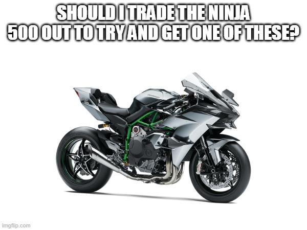 I'd need to work up some money on the side too | SHOULD I TRADE THE NINJA 500 OUT TO TRY AND GET ONE OF THESE? | made w/ Imgflip meme maker