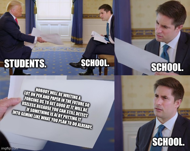 Trump interview | STUDENTS. SCHOOL. SCHOOL. NOBODY WILL BE WRITING A LOT ON PEN AND PAPER IN THE FUTURE SO FORCING US TO GET GOOD AT IT WILL BE USELESS BECAUSE YOU CAN STILL DETECT IF SOMETHING IS AI BY PUTTING IT INTO GEMINI LIKE WHAT YOU PLAN TO DO ALREADY. SCHOOL. | image tagged in school,paper | made w/ Imgflip meme maker