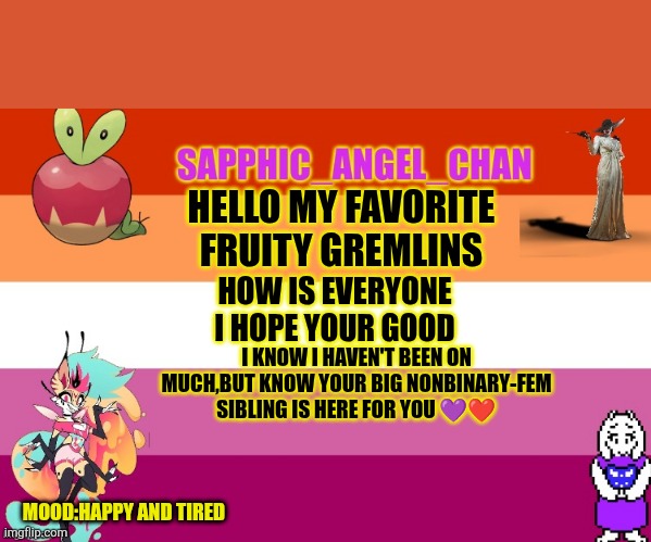 Love you all | HELLO MY FAVORITE FRUITY GREMLINS; HOW IS EVERYONE I HOPE YOUR GOOD; I KNOW I HAVEN'T BEEN ON MUCH,BUT KNOW YOUR BIG NONBINARY-FEM SIBLING IS HERE FOR YOU 💜❤️; MOOD:HAPPY AND TIRED | image tagged in sapphic_angel_chan template | made w/ Imgflip meme maker
