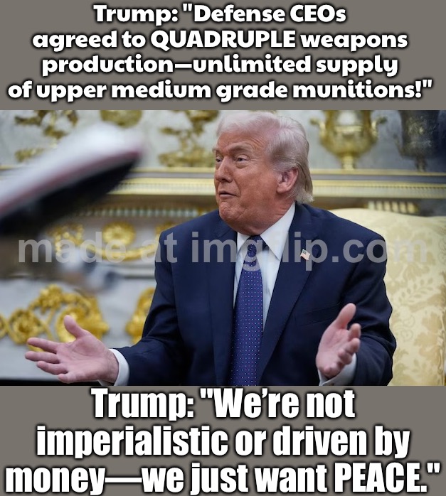 TRUMP: We’re NOT starting any wars…; ALSO TRUMP: CEOs of BAE, Boeing & Honeywell agreed to QUADRUPLE weapons production | Trump: "Defense CEOs agreed to QUADRUPLE weapons production—unlimited supply of upper medium grade munitions!"; Trump: "We’re not imperialistic or driven by money—we just want PEACE." | image tagged in trump contradicts trump,iran,world war 3,apocalypse,foreign policy,middle east | made w/ Imgflip meme maker