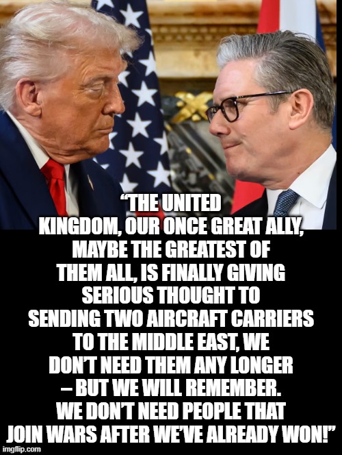 Starmer, we don't need you after we won! | “THE UNITED KINGDOM, OUR ONCE GREAT ALLY, MAYBE THE GREATEST OF THEM ALL, IS FINALLY GIVING SERIOUS THOUGHT TO SENDING TWO AIRCRAFT CARRIERS TO THE MIDDLE EAST, WE DON’T NEED THEM ANY LONGER – BUT WE WILL REMEMBER. WE DON’T NEED PEOPLE THAT JOIN WARS AFTER WE’VE ALREADY WON!” | image tagged in too late | made w/ Imgflip meme maker