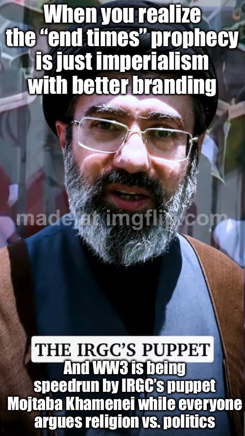WHEN HE SAYS “THE ZIONIST REGIME HAS MADE A BIG MISTAKE”; …AND YOU REALIZE HE’S ABOUT TO DRAG EVERYONE INTO WW3 / END TIMES MODE | When you realize the “end times” prophecy is just imperialism with better branding; And WW3 is being speedrun by IRGC’s puppet Mojtaba Khamenei while everyone argues religion vs. politics | image tagged in irgc's puppet mojtaba khamenei,iran,end times,world war 3,donald trump,nukes | made w/ Imgflip meme maker