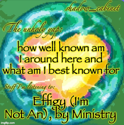 SC's heart orb announcement temp | how well known am I around here and what am I best known for; Effigy (I'm Not An), by Ministry | image tagged in sc's heart orb announcement temp | made w/ Imgflip meme maker