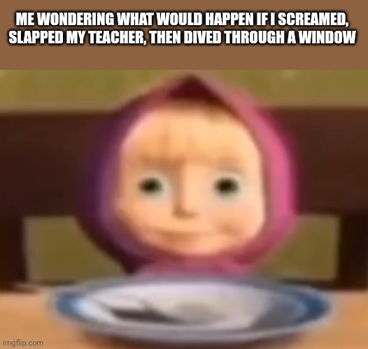 Hehe | ME WONDERING WHAT WOULD HAPPEN IF I SCREAMED, SLAPPED MY TEACHER, THEN DIVED THROUGH A WINDOW | image tagged in masha stare | made w/ Imgflip meme maker