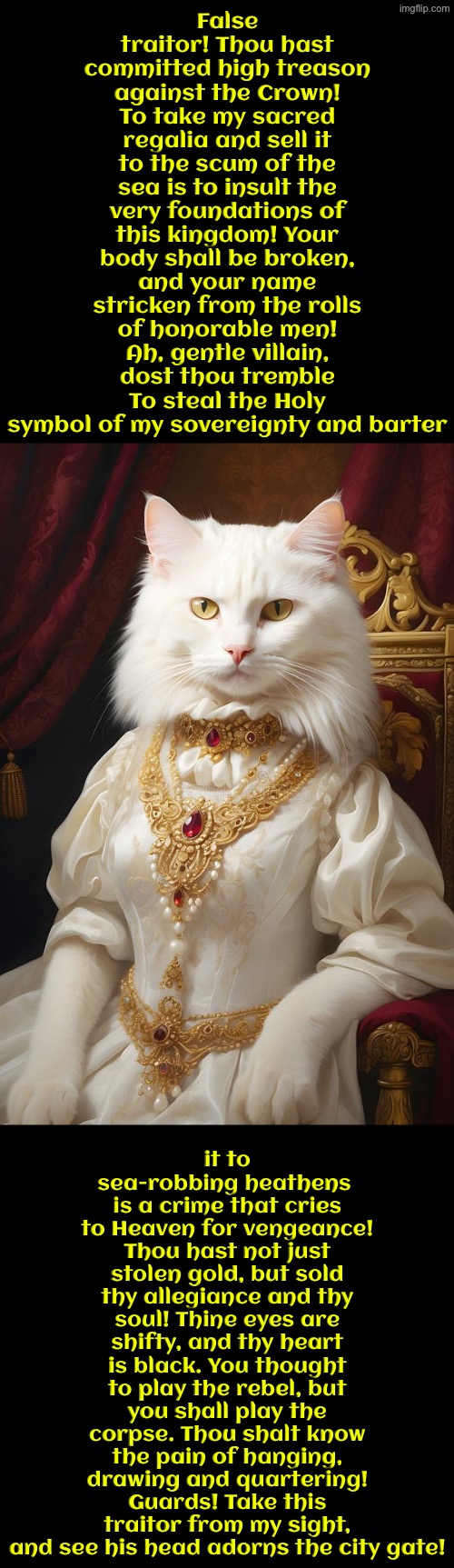 You Thought To Play The Rebel But You Shall Play The Corpse | False traitor! Thou hast committed high treason against the Crown! To take my sacred regalia and sell it to the scum of the sea is to insult the very foundations of this kingdom! Your body shall be broken, and your name stricken from the rolls of honorable men! Ah, gentle villain, dost thou tremble To steal the Holy symbol of my sovereignty and barter; it to sea-robbing heathens  is a crime that cries to Heaven for vengeance! Thou hast not just stolen gold, but sold thy allegiance and thy soul! Thine eyes are shifty, and thy heart is black. You thought to play the rebel, but you shall play the corpse. Thou shalt know the pain of hanging, drawing and quartering! Guards! Take this traitor from my sight, and see his head adorns the city gate! | image tagged in cats,medieval memes,the queen,crown,stealing,execution | made w/ Imgflip meme maker