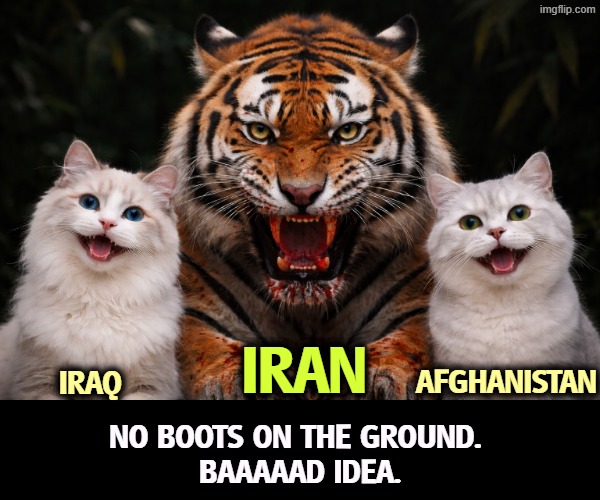 Iran's population is the size of Iraq and Afghanistan combined. | IRAN; AFGHANISTAN; IRAQ; NO BOOTS ON THE GROUND. 
BAAAAAD IDEA. | image tagged in boots on the ground,mistake,trump,incompetence,forever,war | made w/ Imgflip meme maker