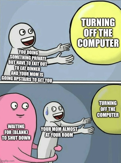 Relatable | TURNING OFF THE COMPUTER; YOU DOING SOMETHING PRIVATE BUT HAVE TO EXIT OUT TO EAT DINNER AND YOUR MOM IS GOING UPSTAIRS TO GET YOU; TURNING OFF THE COMPUTER; WAITING FOR (BLANK) TO SHUT DOWN; YOUR MOM ALMOST AT YOUR ROOM | image tagged in memes,running away balloon,relatable | made w/ Imgflip meme maker