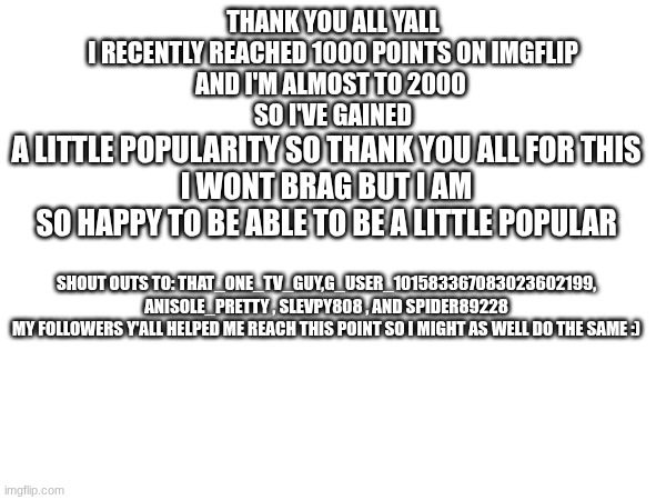 I am so happy to be at this point | THANK YOU ALL YALL
I RECENTLY REACHED 1000 POINTS ON IMGFLIP
AND I'M ALMOST TO 2000 
SO I'VE GAINED; A LITTLE POPULARITY SO THANK YOU ALL FOR THIS
I WONT BRAG BUT I AM SO HAPPY TO BE ABLE TO BE A LITTLE POPULAR; SHOUT OUTS TO: THAT_ONE_TV_GUY,G_USER_101583367083023602199, ANISOLE_PRETTY , SLEVPY808 , AND SPIDER89228
MY FOLLOWERS Y'ALL HELPED ME REACH THIS POINT SO I MIGHT AS WELL DO THE SAME :) | image tagged in points,thank you | made w/ Imgflip meme maker