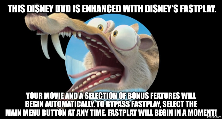 This Disney DVD Is Enhanced With Disney's FastPlay Meme | THIS DISNEY DVD IS ENHANCED WITH DISNEY'S FASTPLAY. YOUR MOVIE AND A SELECTION OF BONUS FEATURES WILL BEGIN AUTOMATICALLY. TO BYPASS FASTPLAY, SELECT THE MAIN MENU BUTTON AT ANY TIME. FASTPLAY WILL BEGIN IN A MOMENT! | image tagged in disney,scrat,ice age | made w/ Imgflip meme maker