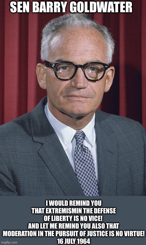 Sen. Barry Goldwater16 July 1964 | SEN BARRY GOLDWATER; I WOULD REMIND YOU THAT EXTREMISMIN THE DEFENSE OF LIBERTY IS NO VICE! 
AND LET ME REMIND YOU ALSO THAT MODERATION IN THE PURSUIT OF JUSTICE IS NO VIRTUE!
16 JULY 1964 | image tagged in barry goldwater,quote,extremism,liberty | made w/ Imgflip meme maker