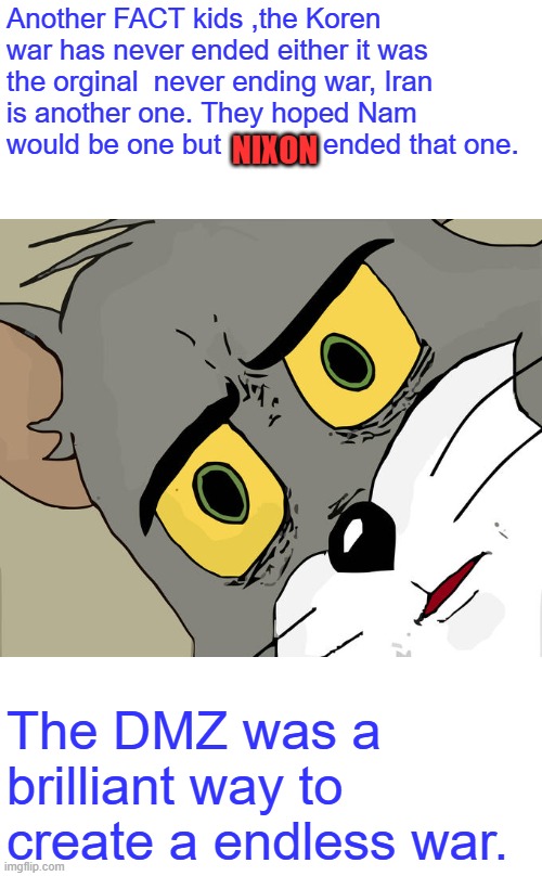 LIKE DR FAUCI says ' Follow the Facts ' | Another FACT kids ,the Koren war has never ended either it was the orginal  never ending war, Iran is another one. They hoped Nam would be one but             ended that one. NIXON; The DMZ was a brilliant way to create a endless war. | image tagged in memes,unsettled tom | made w/ Imgflip meme maker