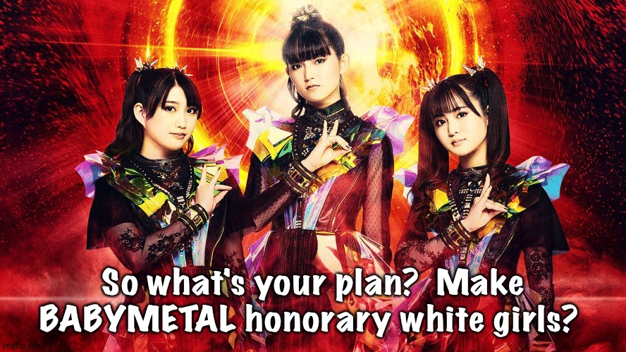 BabyMetal 2023 | So what's your plan?  Make BABYMETAL honorary white girls? | image tagged in babymetal 2023 | made w/ Imgflip meme maker