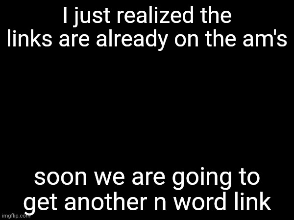 I just realized the links are already on the am's; soon we are going to get another n word link | made w/ Imgflip meme maker