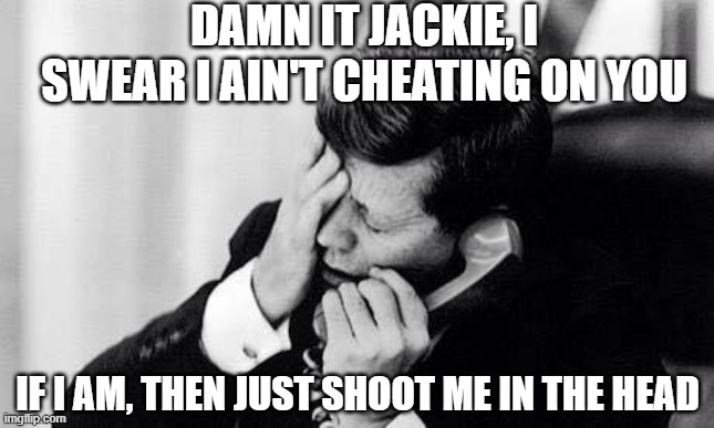 Guess He was Cheating | DAMN IT JACKIE, I SWEAR I AIN'T CHEATING ON YOU; IF I AM, THEN JUST SHOOT ME IN THE HEAD | image tagged in jfk | made w/ Imgflip meme maker