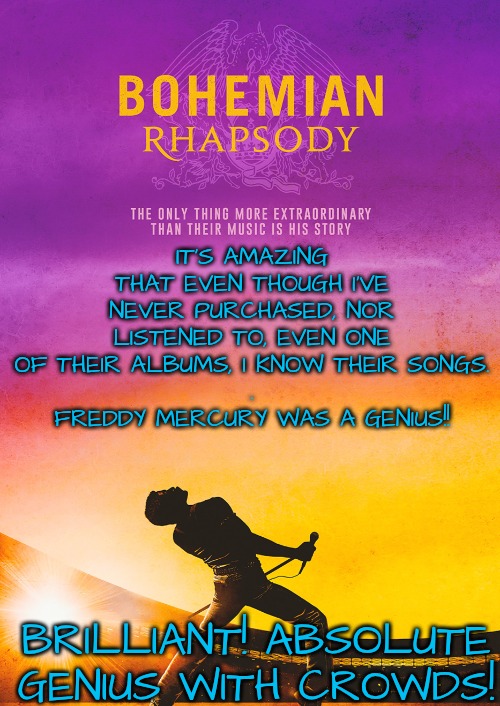 I thought I didn't like Queen: turns out I have always been a fan! Their lyrics are ageless anthems for humanity. | IT'S AMAZING THAT EVEN THOUGH I'VE NEVER PURCHASED, NOR LISTENED TO, EVEN ONE OF THEIR ALBUMS, I KNOW THEIR SONGS.
.
FREDDY MERCURY WAS A GENIUS!! BRILLIANT! ABSOLUTE GENIUS WITH CROWDS! | image tagged in i thought i disliked queen,turns out i was already a fan | made w/ Imgflip meme maker