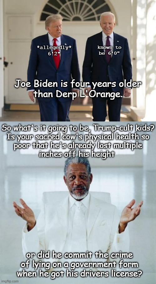 Could just be his garbage diet combined with obvious congenital defects... on the other hand, he has a history of criminality... | *allegedly* 6'2"; known to
be 6'0"; Joe Biden is four years older
than Derp L'Orange. So what's it going to be, Trump-cult kids?
Is your sacred cow's physical health so
poor that he's already lost multiple
inches off his height; or did he commit the crime
of lying on a government form
when he got his drivers license? | image tagged in biden and trump,trump unfit unqualified dangerous,lying,insecure,imbecile | made w/ Imgflip meme maker