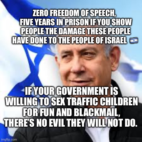 Bibi Netanyahu | ZERO FREEDOM OF SPEECH,   FIVE YEARS IN PRISON IF YOU SHOW PEOPLE THE DAMAGE THESE PEOPLE HAVE DONE TO THE PEOPLE OF ISRAEL  🇮🇱; IF YOUR GOVERNMENT IS WILLING TO SEX TRAFFIC CHILDREN FOR FUN AND BLACKMAIL, THERE’S NO EVIL THEY WILL NOT DO. | image tagged in bibi netanyahu | made w/ Imgflip meme maker