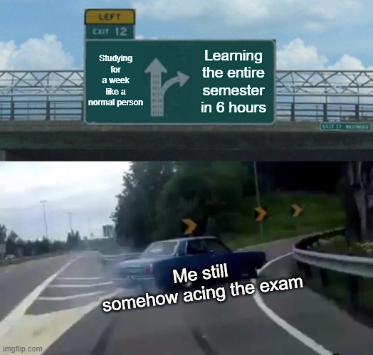 Left Exit 12 Off Ramp Meme | Studying for a week like a normal person; Learning the entire semester in 6 hours; Me still somehow acing the exam | image tagged in memes,left exit 12 off ramp | made w/ Imgflip meme maker