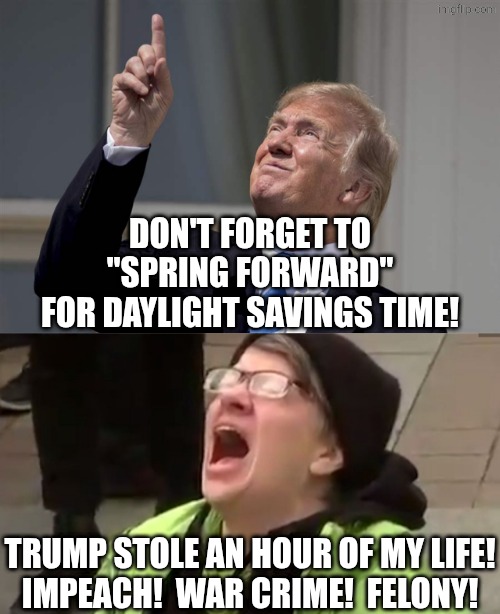 everything is Trump's fault | DON'T FORGET TO
"SPRING FORWARD"
FOR DAYLIGHT SAVINGS TIME! TRUMP STOLE AN HOUR OF MY LIFE!
IMPEACH!  WAR CRIME!  FELONY! | image tagged in trump solar eclipse sun bright jpp,screaming liberal,political meme | made w/ Imgflip meme maker