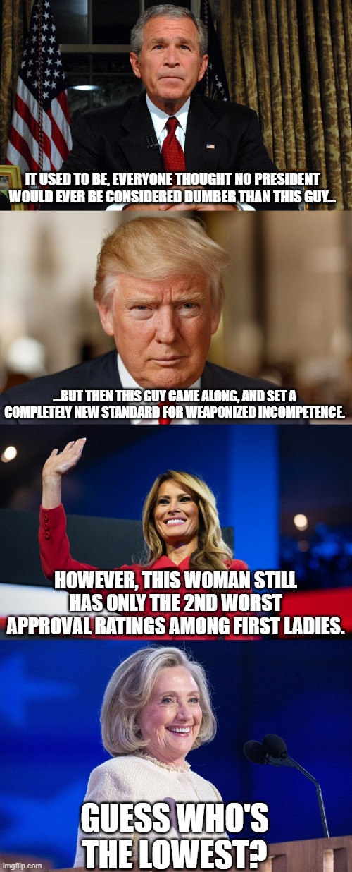 Interesting Facts | IT USED TO BE, EVERYONE THOUGHT NO PRESIDENT WOULD EVER BE CONSIDERED DUMBER THAN THIS GUY... ...BUT THEN THIS GUY CAME ALONG, AND SET A COMPLETELY NEW STANDARD FOR WEAPONIZED INCOMPETENCE. HOWEVER, THIS WOMAN STILL HAS ONLY THE 2ND WORST APPROVAL RATINGS AMONG FIRST LADIES. GUESS WHO'S THE LOWEST? | image tagged in donald trump,george w bush,melania trump,hillary clinton | made w/ Imgflip meme maker