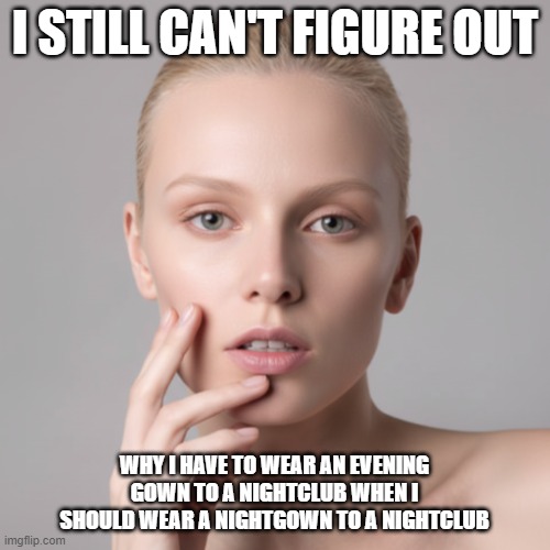 I Still Can't Figure Out Evening Gowns For Nightclubs | I STILL CAN'T FIGURE OUT; WHY I HAVE TO WEAR AN EVENING GOWN TO A NIGHTCLUB WHEN I SHOULD WEAR A NIGHTGOWN TO A NIGHTCLUB | image tagged in i still can't figure out,evening gowns,nightclubs,nightgowns | made w/ Imgflip meme maker