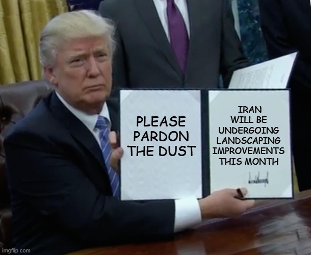 Trump Bill Signing Meme | IRAN WILL BE UNDERGOING LANDSCAPING IMPROVEMENTS THIS MONTH; PLEASE PARDON THE DUST | image tagged in memes,trump bill signing | made w/ Imgflip meme maker