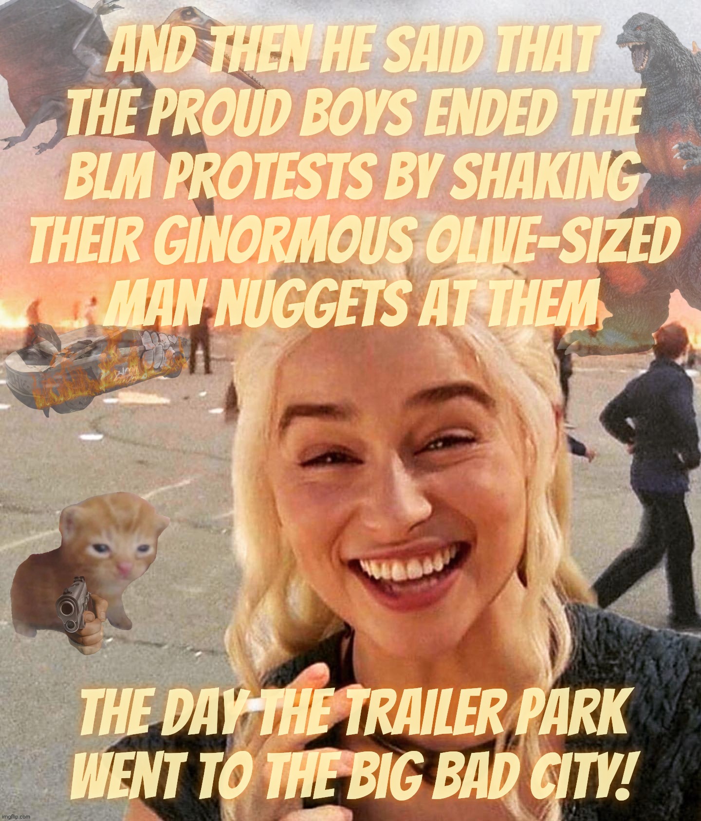 Delusional cultists in defense of middle-aged balding metabolically challenged thumb sucking Proud Boys | And then he said that
the proud boys ended the
BLM protests by shaking
their ginormous olive-sized
man nuggets at them The day the trailer p | image tagged in disaster smoker gal kitchen sink edition,proud boys,a threat to hot pockets everywhere,mountain dew too,shaking their olives | made w/ Imgflip meme maker