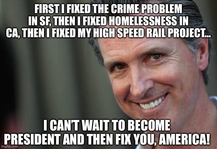 Gavin Newsom | FIRST I FIXED THE CRIME PROBLEM IN SF, THEN I FIXED HOMELESSNESS IN CA, THEN I FIXED MY HIGH SPEED RAIL PROJECT…; I CAN’T WAIT TO BECOME PRESIDENT AND THEN FIX YOU, AMERICA! | image tagged in gavin newsom | made w/ Imgflip meme maker