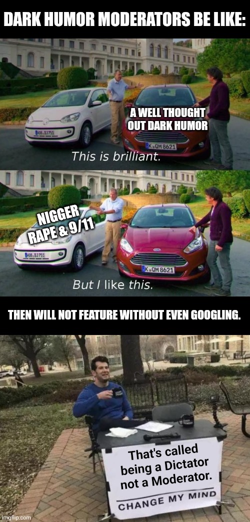 DARK HUMOR MODERATORS BE LIKE:; A WELL THOUGHT OUT DARK HUMOR; NIGGER RAPE & 9/11; THEN WILL NOT FEATURE WITHOUT EVEN GOOGLING. That's called being a Dictator not a Moderator. | image tagged in this is brilliant but i like this,memes,change my mind | made w/ Imgflip meme maker