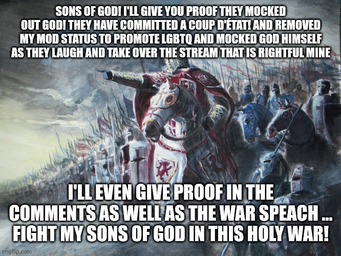 Crusader | SONS OF GOD! I'LL GIVE YOU PROOF THEY MOCKED OUT GOD! THEY HAVE COMMITTED A COUP D'ÉTAT! AND REMOVED MY MOD STATUS TO PROMOTE LGBTQ AND MOCKED GOD HIMSELF AS THEY LAUGH AND TAKE OVER THE STREAM THAT IS RIGHTFUL MINE; I'LL EVEN GIVE PROOF IN THE COMMENTS AS WELL AS THE WAR SPEACH ... FIGHT MY SONS OF GOD IN THIS HOLY WAR! | image tagged in crusader | made w/ Imgflip meme maker